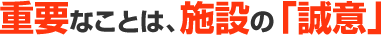 重要なことは、施設の「誠意」